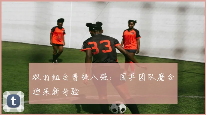 双打组合晋级八强,国乒团队磨合迎来新考验