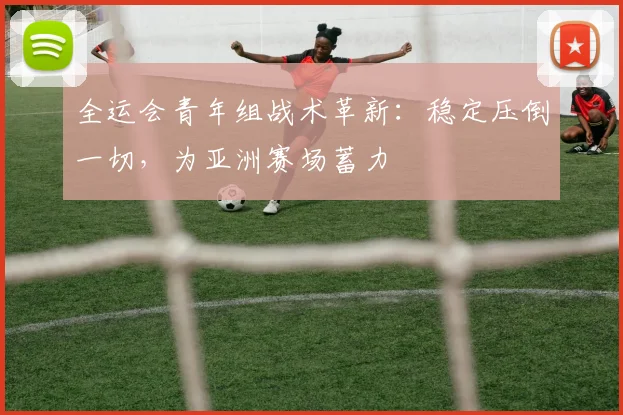 全运会青年组战术革新：稳定压倒一切，为亚洲赛场蓄力