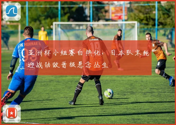 亚洲杯小组赛白热化，日本队末轮迎战劲敌晋级悬念丛生