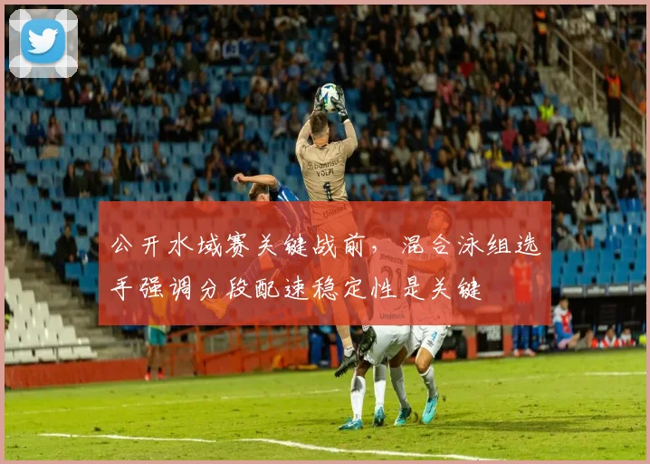 公开水域赛关键战前，混合泳组选手强调分段配速稳定性是关键