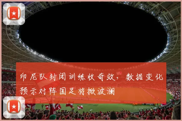 印尼队封闭训练收奇效,数据变化预示对阵国足将掀波澜