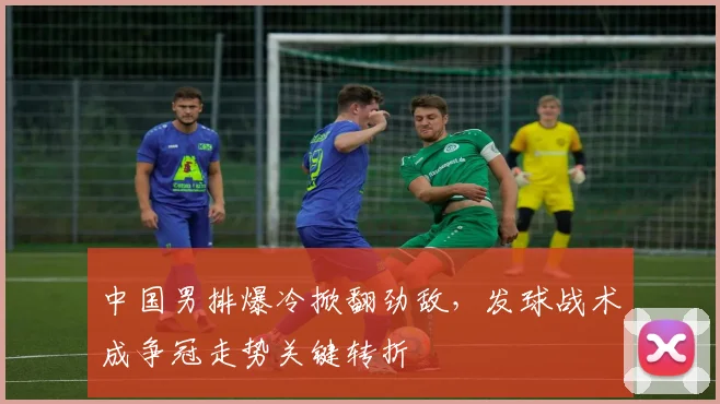 中国男排爆冷掀翻劲敌，发球战术成争冠走势关键转折