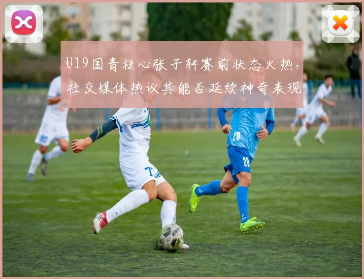 U19国青核心张子轩赛前状态火热，社交媒体热议其能否延续神奇表现