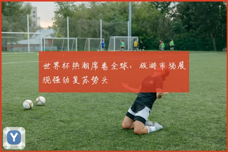 世界杯热潮席卷全球，旅游市场展现强劲复苏势头