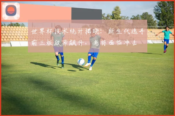 世界杯技术统计揭晓：新生代选手前三板效率飙升，老将面临冲击