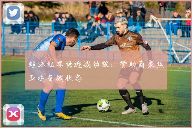 蛙泳组客场迎战劲敌，赞助商聚焦亚运备战状态