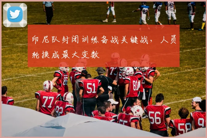 印尼队封闭训练备战关键战，人员轮换成最大变数