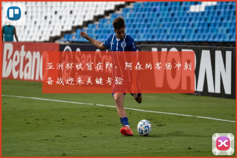 亚洲杯收官在即，阿森纳客场冲刺备战迎来关键考验