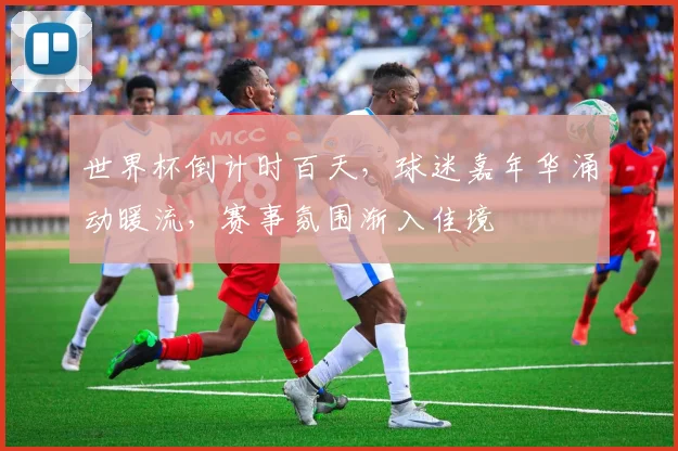 世界杯倒计时百天，球迷嘉年华涌动暖流，赛事氛围渐入佳境