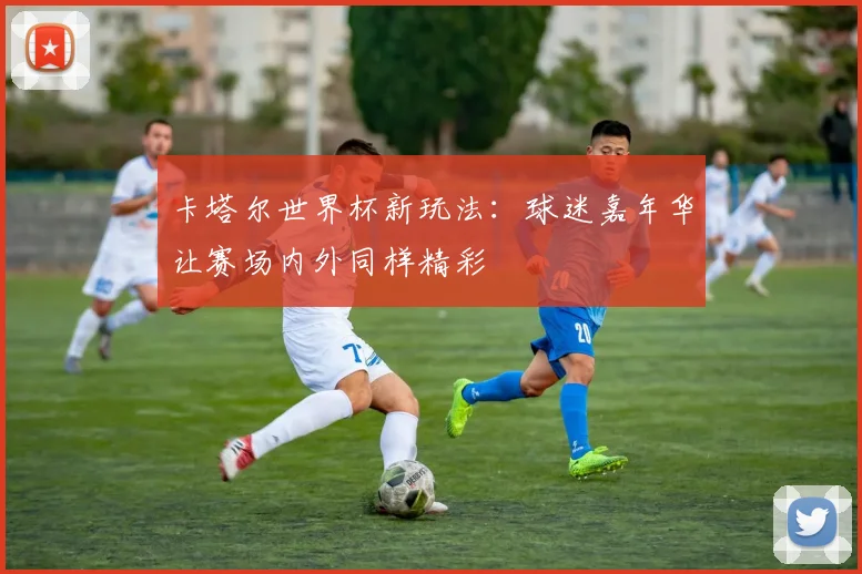 卡塔尔世界杯新玩法：球迷嘉年华让赛场内外同样精彩