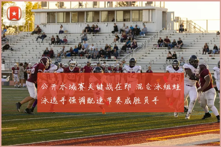公开水域赛关键战在即 混合泳组蛙泳选手强调配速节奏成胜负手