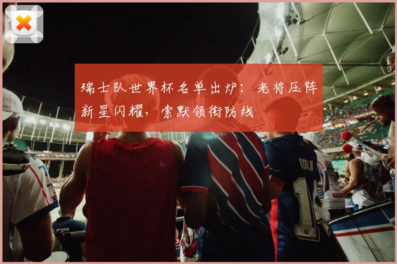 瑞士队世界杯名单出炉：老将压阵新星闪耀，索默领衔防线