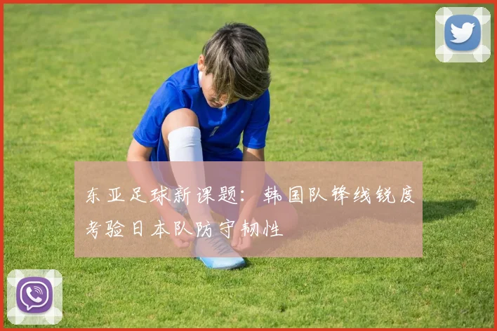 东亚足球新课题：韩国队锋线锐度考验日本队防守韧性