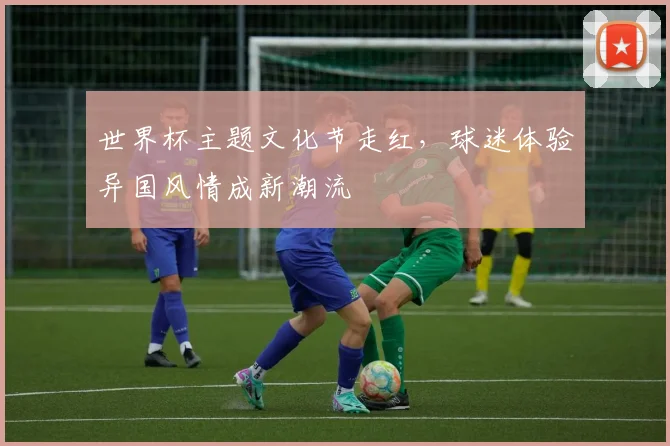 世界杯主题文化节走红，球迷体验异国风情成新潮流