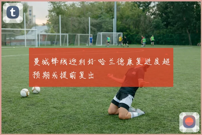 曼城锋线迎利好 哈兰德康复进度超预期或提前复出