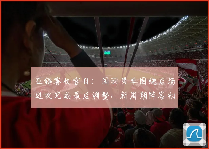 亚锦赛收官日：国羽男单围绕后场进攻完成最后调整，新周期阵容初现端倪