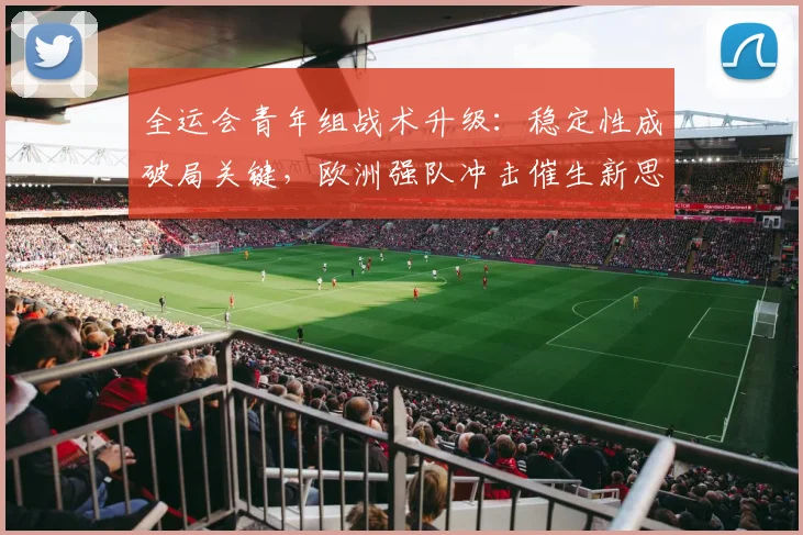 全运会青年组战术升级：稳定性成破局关键，欧洲强队冲击催生新思路