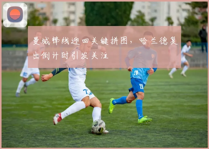 曼城锋线迎回关键拼图，哈兰德复出倒计时引发关注