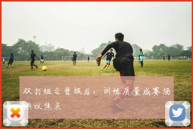 双打组合晋级后,训练质量成赛场热议焦点