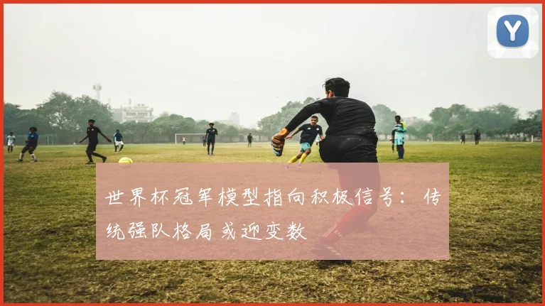世界杯冠军模型指向积极信号：传统强队格局或迎变数
