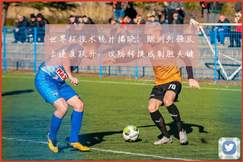 世界杯技术统计揭晓：欧洲列强反击速度跃升，攻防转换成制胜关键