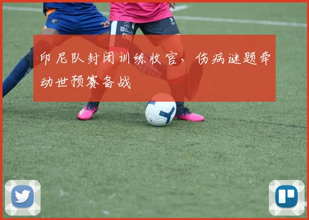 印尼队封闭训练收官,伤病谜题牵动世预赛备战