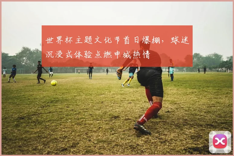 世界杯主题文化节首日爆棚，球迷沉浸式体验点燃申城热情