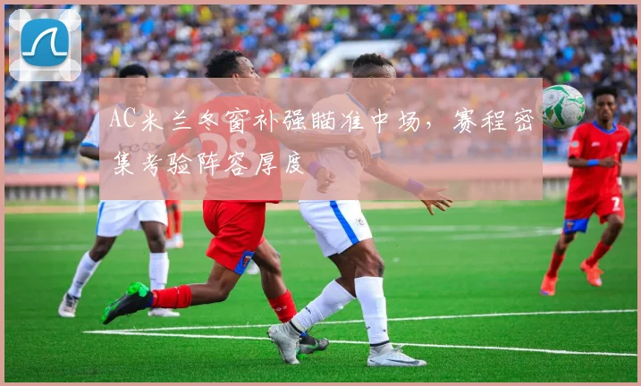 AC米兰冬窗补强瞄准中场，赛程密集考验阵容厚度