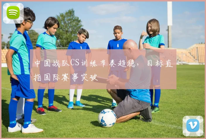 中国战队CS训练节奏趋稳，目标直指国际赛事突破